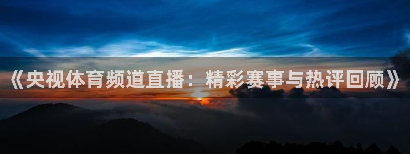 《央视体育频道直播：精彩赛事与热评回顾》
